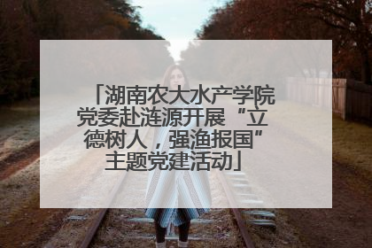 湖南农大水产学院党委赴涟源开展“立德树人，强渔报国”主题党建活动
