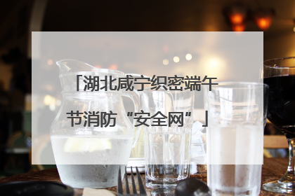 湖北咸宁织密端午节消防“安全网”