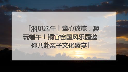 湘见端午丨童心放粽，趣玩端午！铜官窑国风乐园邀你共赴亲子文化盛宴