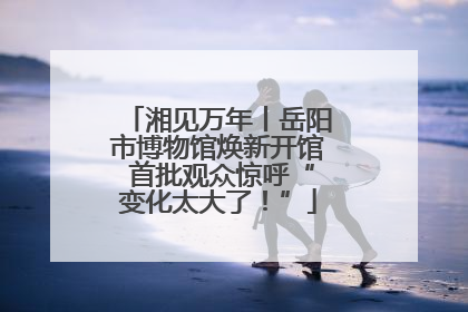 湘见万年丨岳阳市博物馆焕新开馆 首批观众惊呼“变化太大了！”