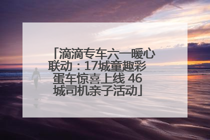 滴滴专车六一暖心联动：17城童趣彩蛋车惊喜上线 46城司机亲子活动