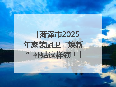 菏泽市2025年家装厨卫“焕新”补贴这样领！