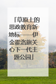 草原上的思政教育新地标——伊金霍洛旗关心下一代主题公园