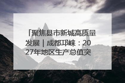 聚焦县市新城高质量发展｜成都邛崃：2027年地区生产总值突破550亿元、建成五百亿级园区