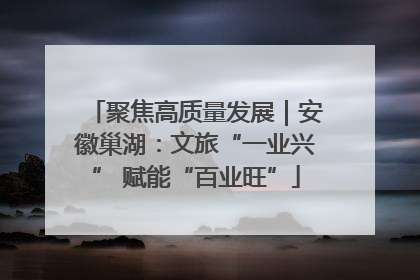 聚焦高质量发展｜安徽巢湖：文旅“一业兴” 赋能“百业旺”
