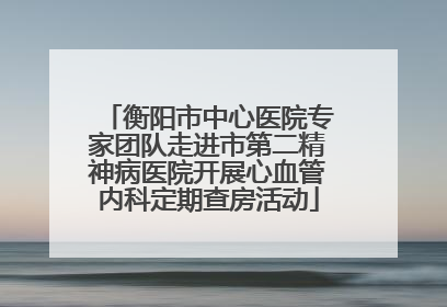 衡阳市中心医院专家团队走进市第二精神病医院开展心血管内科定期查房活动