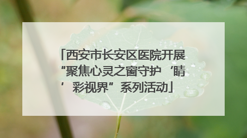 西安市长安区医院开展“聚焦心灵之窗守护‘睛’彩视界”系列活动