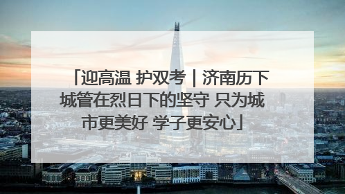 迎高温 护双考｜济南历下城管在烈日下的坚守 只为城市更美好 学子更安心
