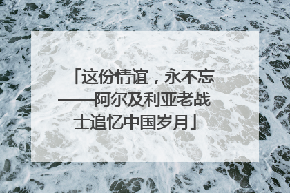 这份情谊，永不忘——阿尔及利亚老战士追忆中国岁月