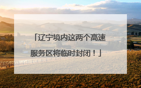 辽宁境内这两个高速服务区将临时封闭！