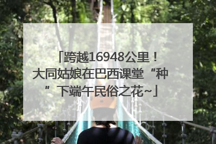 跨越16948公里！大同姑娘在巴西课堂“种”下端午民俗之花~