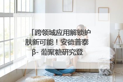 跨领域应用解锁护肤新可能！安德普泰β- 葡聚糖研究登国际学术期刊