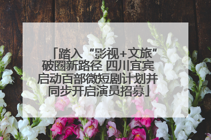 踏入“影视+文旅”破圈新路径 四川宜宾启动百部微短剧计划并同步开启演员招募