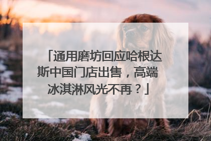 通用磨坊回应哈根达斯中国门店出售，高端冰淇淋风光不再？
