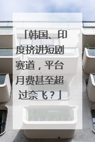 韩国、印度挤进短剧赛道，平台月费甚至超过奈飞？