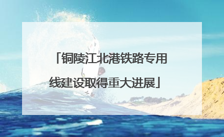 铜陵江北港铁路专用线建设取得重大进展