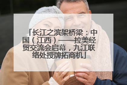 长江之滨架桥梁：中国（江西）——拉美经贸交流会启幕，九江联络处授牌拓商机