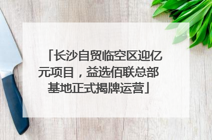 长沙自贸临空区迎亿元项目，益选佰联总部基地正式揭牌运营