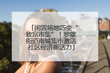 闲置场地巧变“致富市集”！罗雄街道南城集市激活社区经济新活力