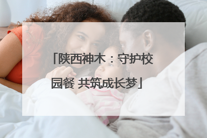 陕西神木：守护校园餐 共筑成长梦