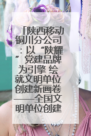 陕西移动铜川分公司：以“陕耀”党建品牌为引擎 绘就文明单位创建新画卷——全国文明单位创建纪实