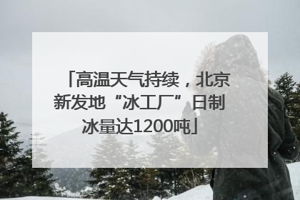 高温天气持续，北京新发地“冰工厂”日制冰量达1200吨