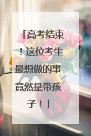高考结束！这位考生最想做的事竟然是带孩子！