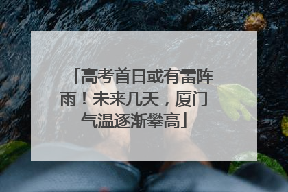 高考首日或有雷阵雨！未来几天，厦门气温逐渐攀高