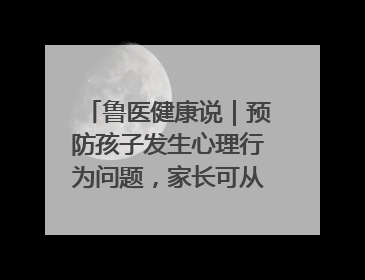 鲁医健康说｜预防孩子发生心理行为问题，家长可从这几方面着手