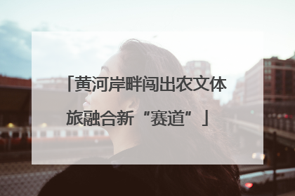 黄河岸畔闯出农文体旅融合新“赛道”