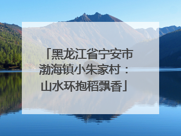 黑龙江省宁安市渤海镇小朱家村：山水环抱稻飘香