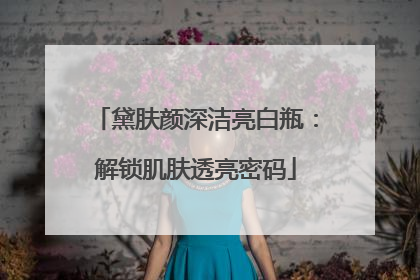 黛肤颜深洁亮白瓶：解锁肌肤透亮密码