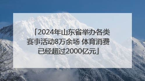 2024年山东省举办各类赛事活动8万余场 体育消费已经超过2000亿元