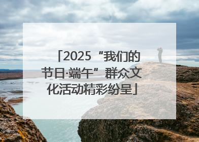 2025“我们的节日·端午”群众文化活动精彩纷呈