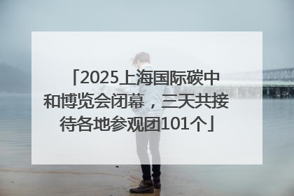 2025上海国际碳中和博览会闭幕，三天共接待各地参观团101个