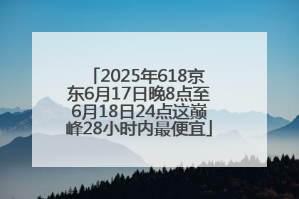 2025年618京东6月17日晚8点至6月18日24点这巅峰28小时内最便宜