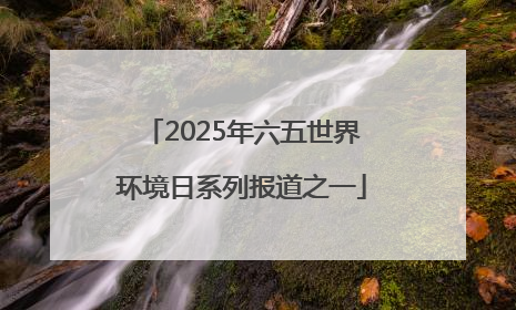 2025年六五世界环境日系列报道之一