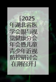 2025年湖北省医学会眼与视觉健康分会年会暨儿童青少年近视防控研讨会在荆召开