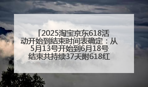 2025淘宝京东618活动开始到结束时间表确定：从5月13号开始到6月18号结束共持续37天附618红包口令及选购攻略一览