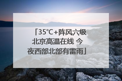 35℃+阵风六级 北京高温在线 今夜西部北部有雷雨