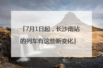 7月1日起，长沙南站的列车有这些新变化