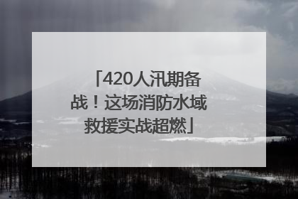 420人汛期备战！这场消防水域救援实战超燃