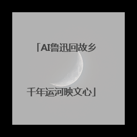 AI鲁迅回故乡千年运河映文心